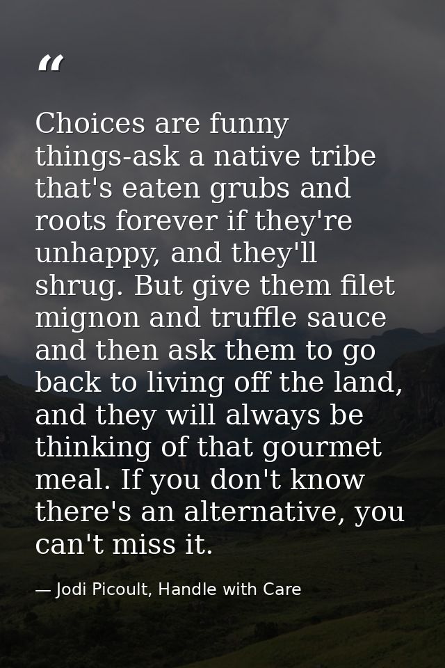 Choices are funny things-ask a native tribe that's eaten grubs and roots forever if they're unhappy, and they'll shrug.  — Jodi Picoult, Handle with Care