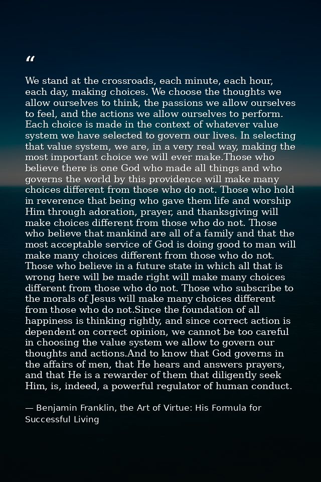 We stand at the crossroads, each minute, each hour, each day, making choices. We choose the thoughts we allow ourselves  — Benjamin Franklin, the Art of Virtue: His Formula for Successful Living