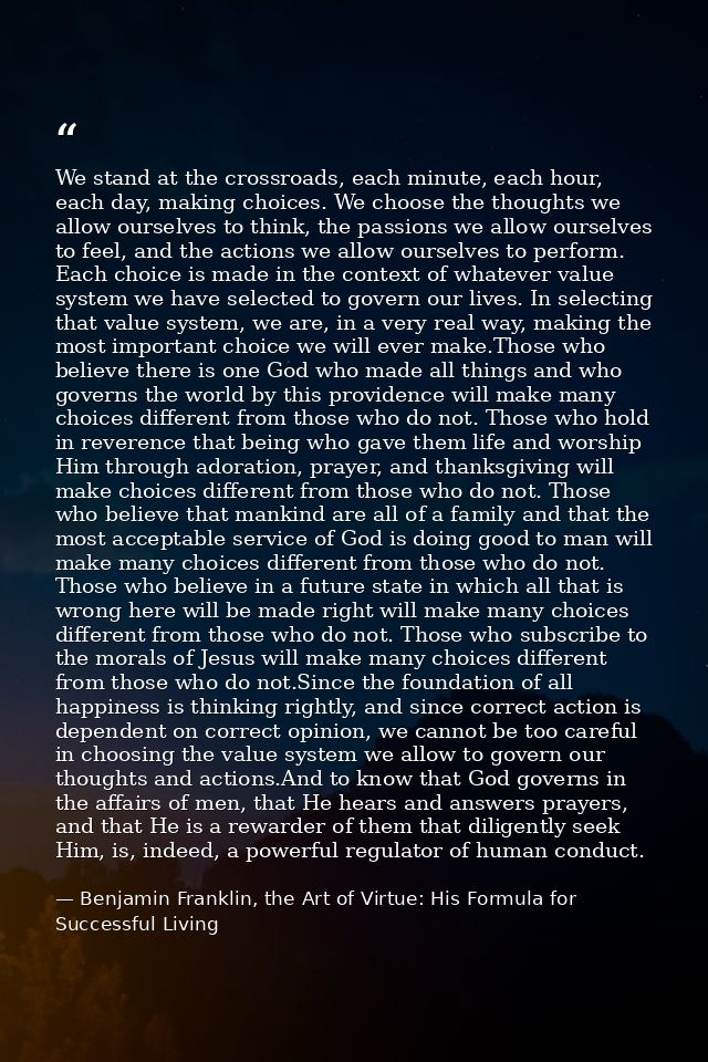 We stand at the crossroads, each minute, each hour, each day, making choices. We choose the thoughts we allow ourselves  — Benjamin Franklin, the Art of Virtue: His Formula for Successful Living