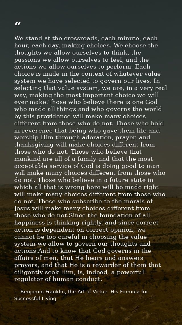 We stand at the crossroads, each minute, each hour, each day, making choices. We choose the thoughts we allow ourselves  — Benjamin Franklin, the Art of Virtue: His Formula for Successful Living