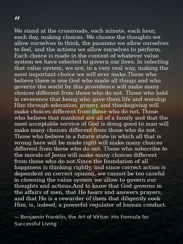 We stand at the crossroads, each minute, each hour, each day, making choices. We choose the thoughts we allow ourselves  — Benjamin Franklin, the Art of Virtue: His Formula for Successful Living