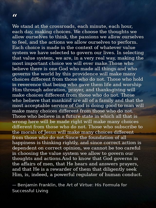 We stand at the crossroads, each minute, each hour, each day, making choices. We choose the thoughts we allow ourselves  — Benjamin Franklin, the Art of Virtue: His Formula for Successful Living