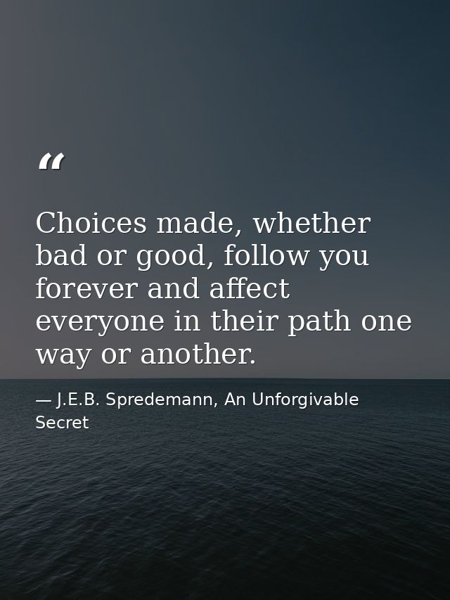Choices made, whether bad or good, follow you forever and affect everyone in their path one way or another. — J.E.B. Spredemann, An Unforgivable Secret