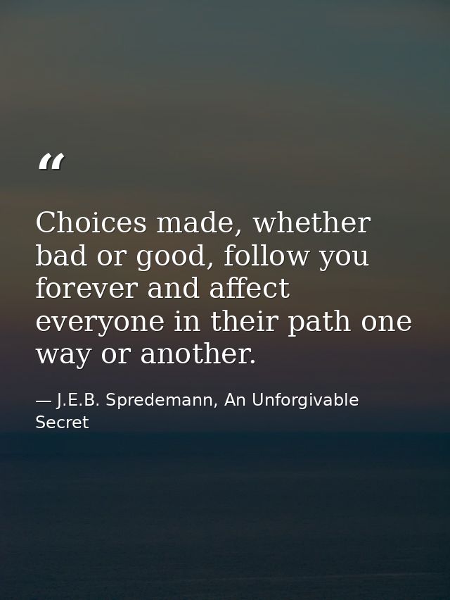 Choices made, whether bad or good, follow you forever and affect everyone in their path one way or another. — J.E.B. Spredemann, An Unforgivable Secret