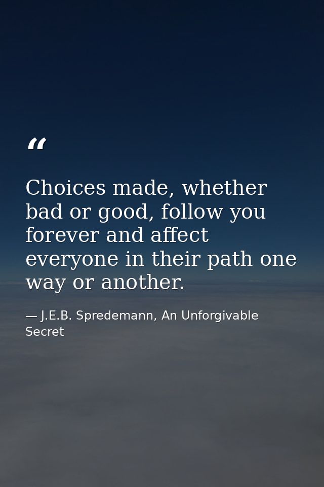 Choices made, whether bad or good, follow you forever and affect everyone in their path one way or another. — J.E.B. Spredemann, An Unforgivable Secret