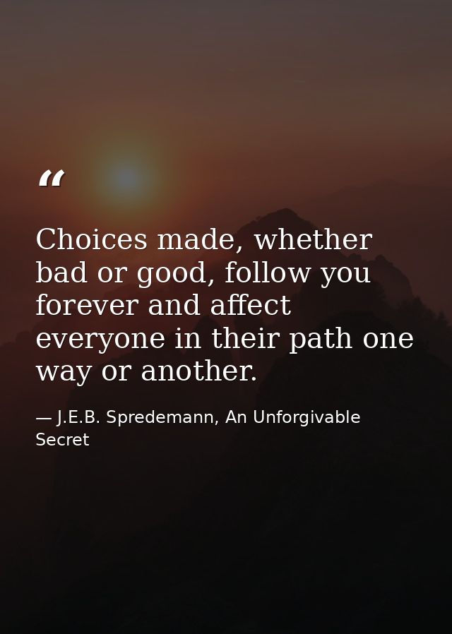 Choices made, whether bad or good, follow you forever and affect everyone in their path one way or another. — J.E.B. Spredemann, An Unforgivable Secret