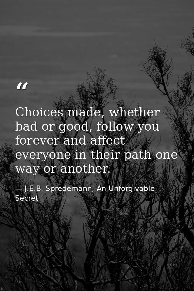 Choices made, whether bad or good, follow you forever and affect everyone in their path one way or another. — J.E.B. Spredemann, An Unforgivable Secret