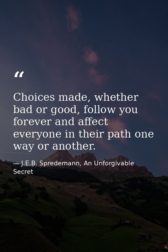 Choices made, whether bad or good, follow you forever and affect everyone in their path one way or another. — J.E.B. Spredemann, An Unforgivable Secret