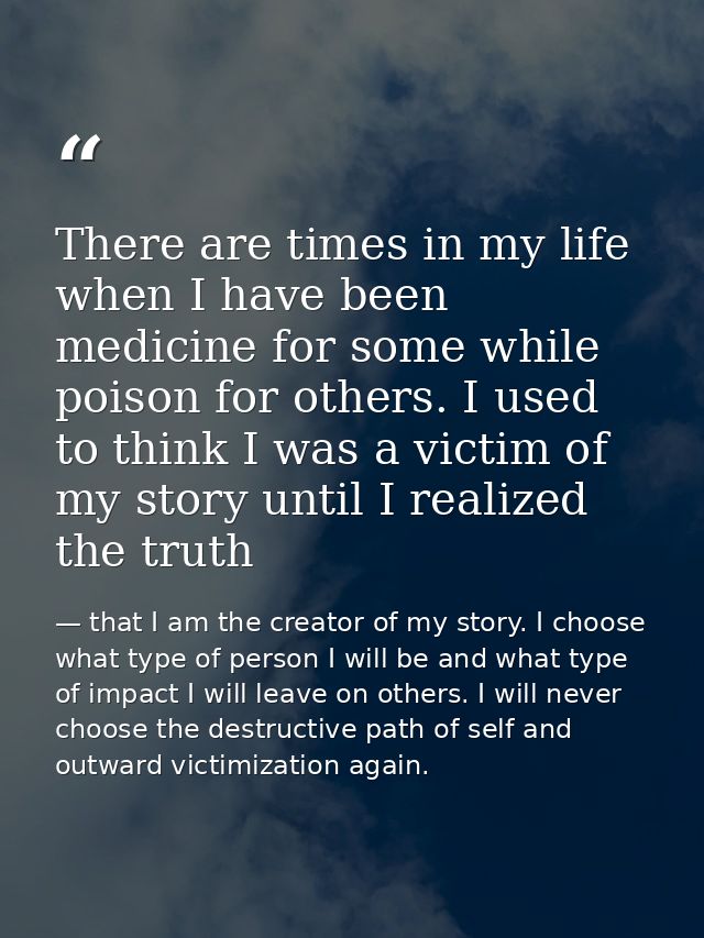 There are times in my life when I have been medicine for some while poison for others. I used to think I was a victim of — that I am the creator of my story. I choose what type of person I will be and what type of impact I will leave on others. I will never choose the destructive path of self and outward victimization again.
