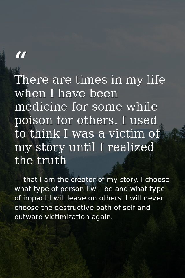 There are times in my life when I have been medicine for some while poison for others. I used to think I was a victim of — that I am the creator of my story. I choose what type of person I will be and what type of impact I will leave on others. I will never choose the destructive path of self and outward victimization again.