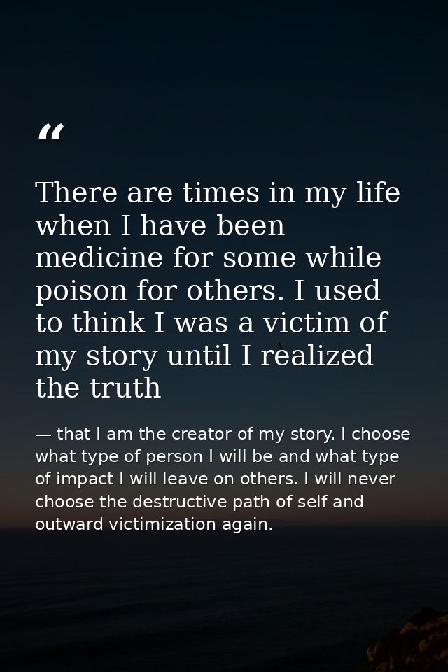 There are times in my life when I have been medicine for some while poison for others. I used to think I was a victim of — that I am the creator of my story. I choose what type of person I will be and what type of impact I will leave on others. I will never choose the destructive path of self and outward victimization again.