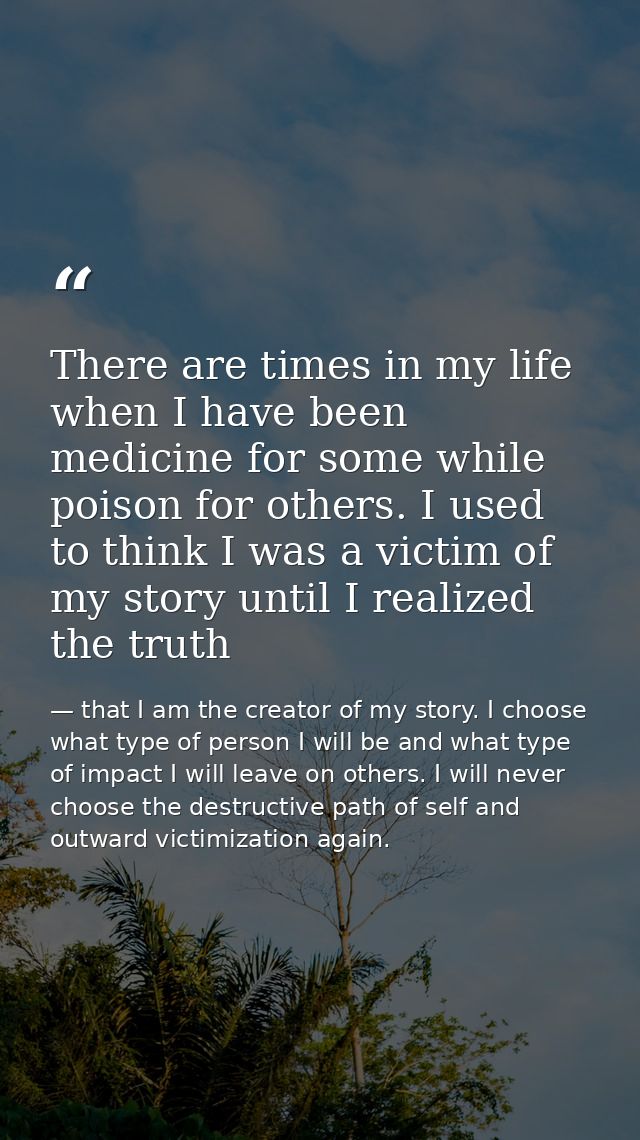 There are times in my life when I have been medicine for some while poison for others. I used to think I was a victim of — that I am the creator of my story. I choose what type of person I will be and what type of impact I will leave on others. I will never choose the destructive path of self and outward victimization again.