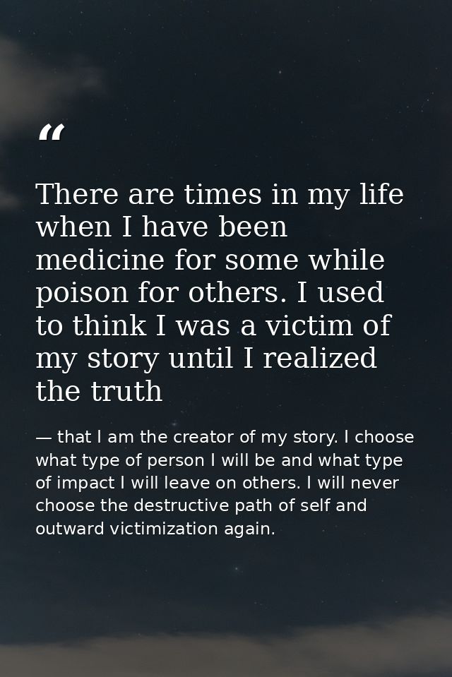 There are times in my life when I have been medicine for some while poison for others. I used to think I was a victim of — that I am the creator of my story. I choose what type of person I will be and what type of impact I will leave on others. I will never choose the destructive path of self and outward victimization again.