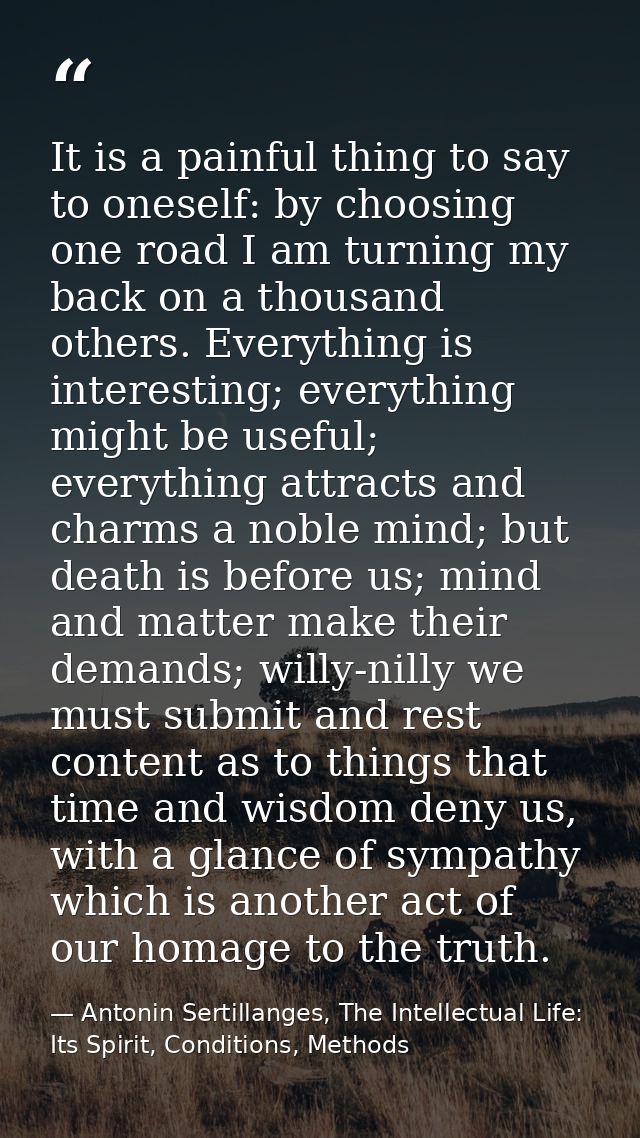 It is a painful thing to say to oneself: by choosing one road I am turning my back on a thousand others. Everything is i — Antonin Sertillanges, The Intellectual Life: Its Spirit, Conditions, Methods