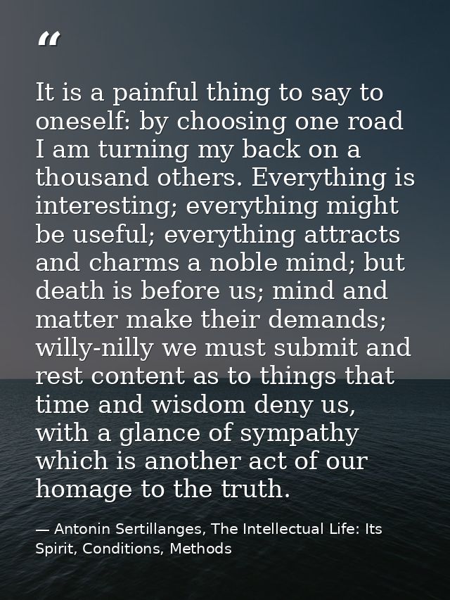 It is a painful thing to say to oneself: by choosing one road I am turning my back on a thousand others. Everything is i — Antonin Sertillanges, The Intellectual Life: Its Spirit, Conditions, Methods