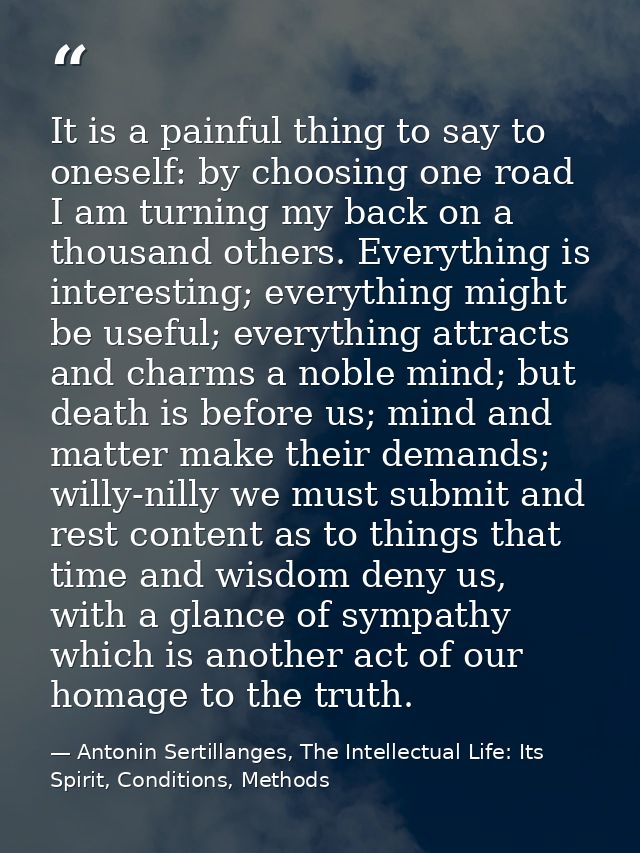 It is a painful thing to say to oneself: by choosing one road I am turning my back on a thousand others. Everything is i — Antonin Sertillanges, The Intellectual Life: Its Spirit, Conditions, Methods