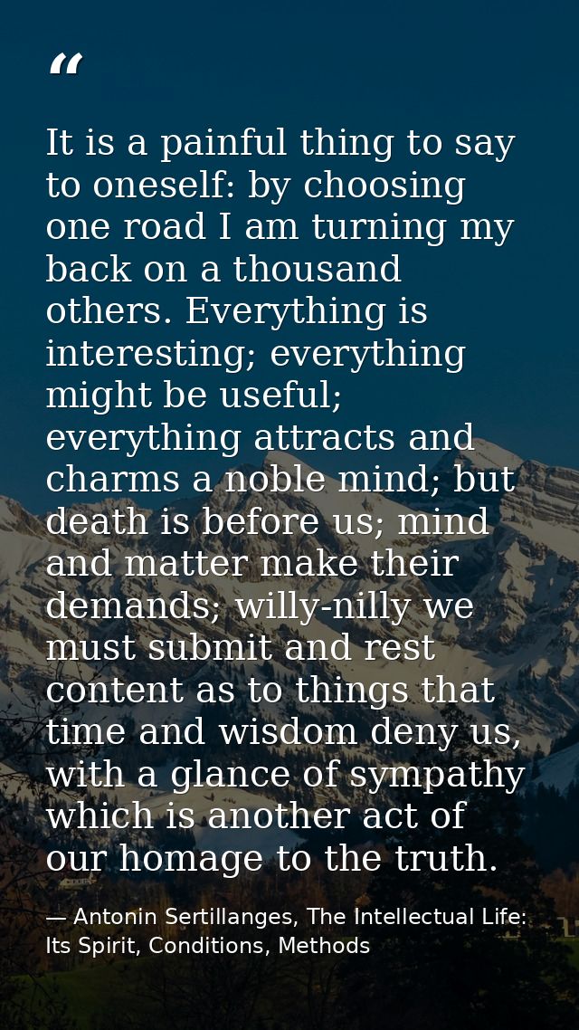 It is a painful thing to say to oneself: by choosing one road I am turning my back on a thousand others. Everything is i — Antonin Sertillanges, The Intellectual Life: Its Spirit, Conditions, Methods