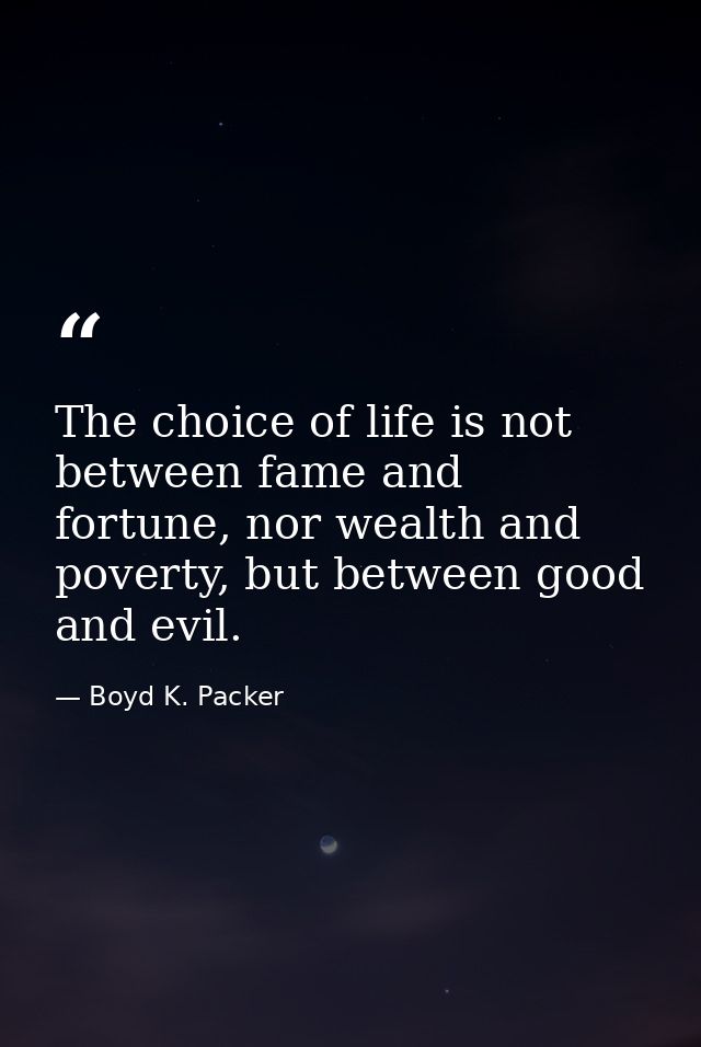 The choice of life is not between fame and fortune, nor wealth and poverty, but between good and evil. — Boyd K. Packer