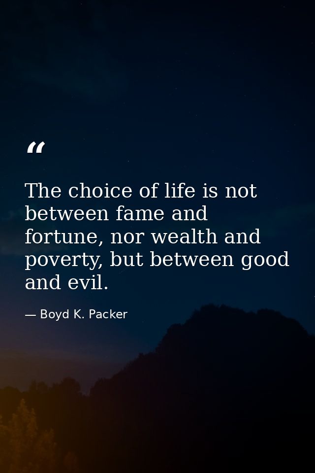 The choice of life is not between fame and fortune, nor wealth and poverty, but between good and evil. — Boyd K. Packer