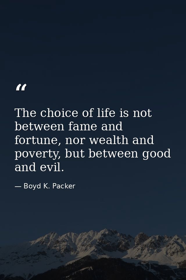 The choice of life is not between fame and fortune, nor wealth and poverty, but between good and evil. — Boyd K. Packer