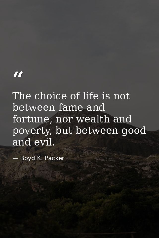 The choice of life is not between fame and fortune, nor wealth and poverty, but between good and evil. — Boyd K. Packer