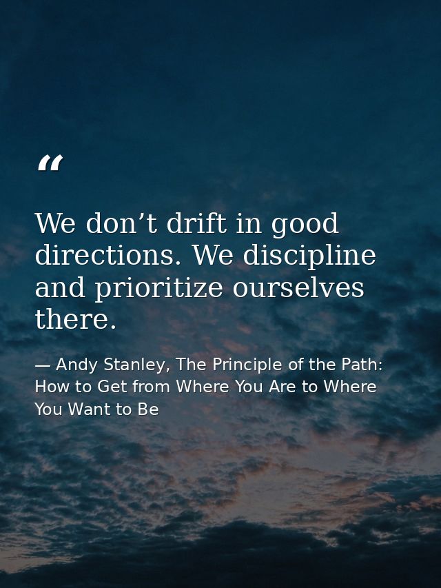 We don’t drift in good directions. We discipline and prioritize ourselves there. — Andy Stanley, The Principle of the Path: How to Get from Where You Are to Where You Want to Be