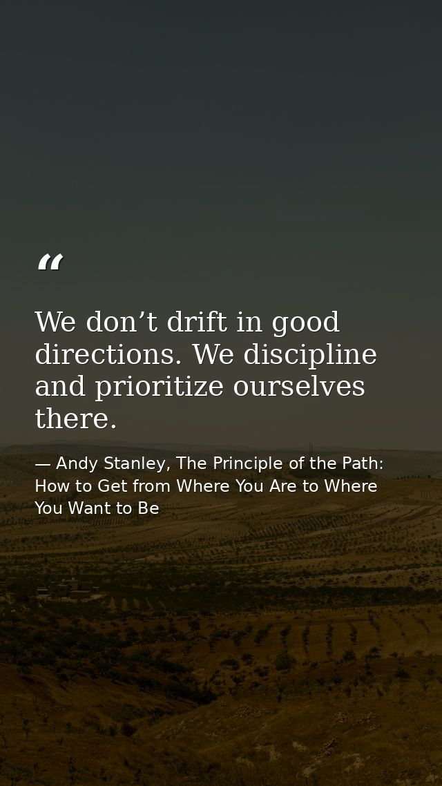 We don’t drift in good directions. We discipline and prioritize ourselves there. — Andy Stanley, The Principle of the Path: How to Get from Where You Are to Where You Want to Be