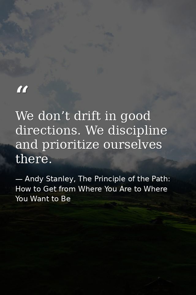 We don’t drift in good directions. We discipline and prioritize ourselves there. — Andy Stanley, The Principle of the Path: How to Get from Where You Are to Where You Want to Be