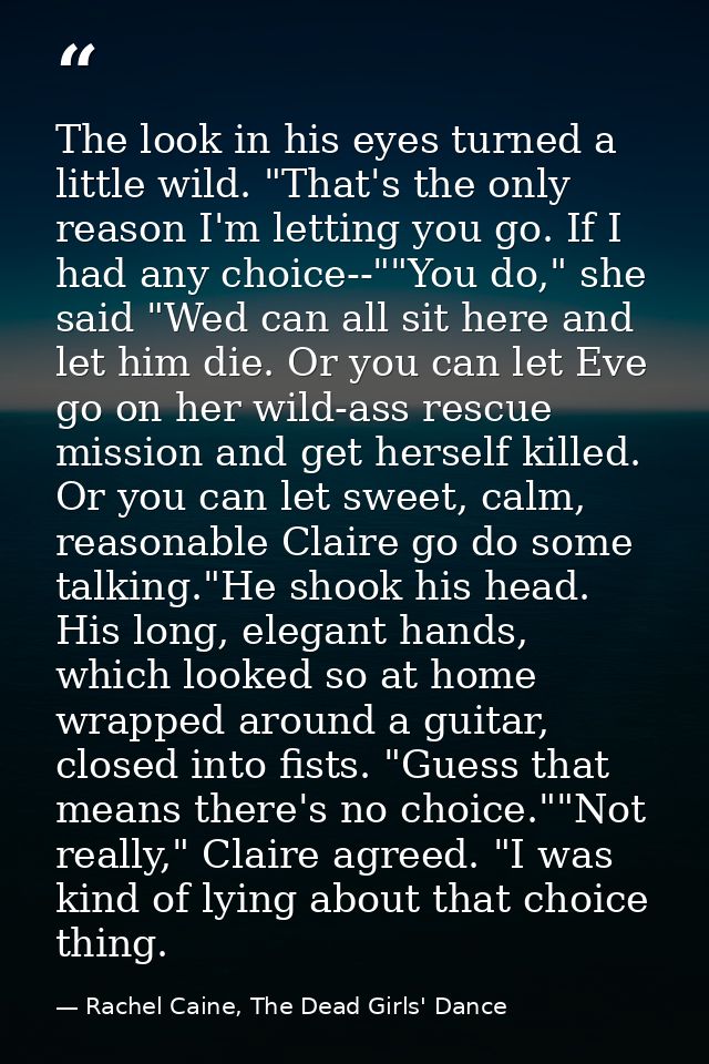The look in his eyes turned a little wild. "That's the only reason I'm letting you go. If I had any choice--""You do," s — Rachel Caine, The Dead Girls' Dance