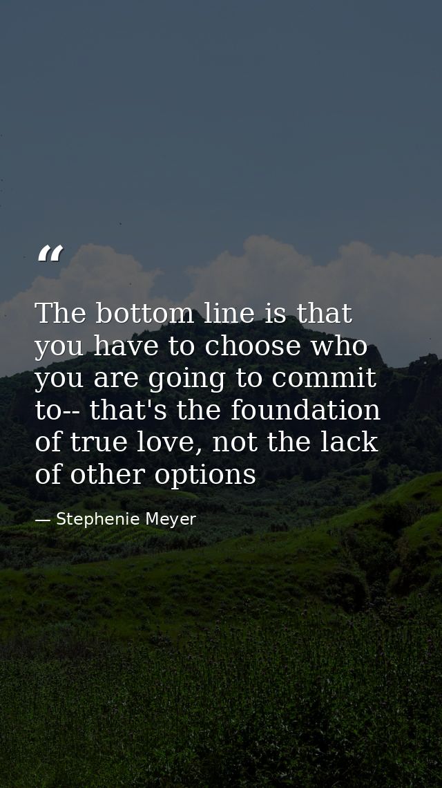 The bottom line is that you have to choose who you are going to commit to-- that's the foundation of true love, not the  — Stephenie Meyer