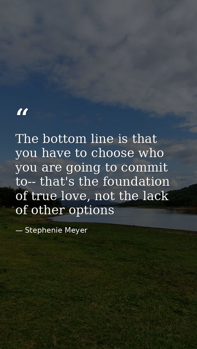 The bottom line is that you have to choose who you are going to commit to-- that's the foundation of true love, not the  — Stephenie Meyer