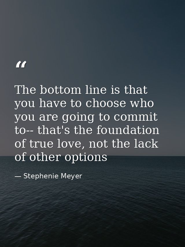 The bottom line is that you have to choose who you are going to commit to-- that's the foundation of true love, not the  — Stephenie Meyer