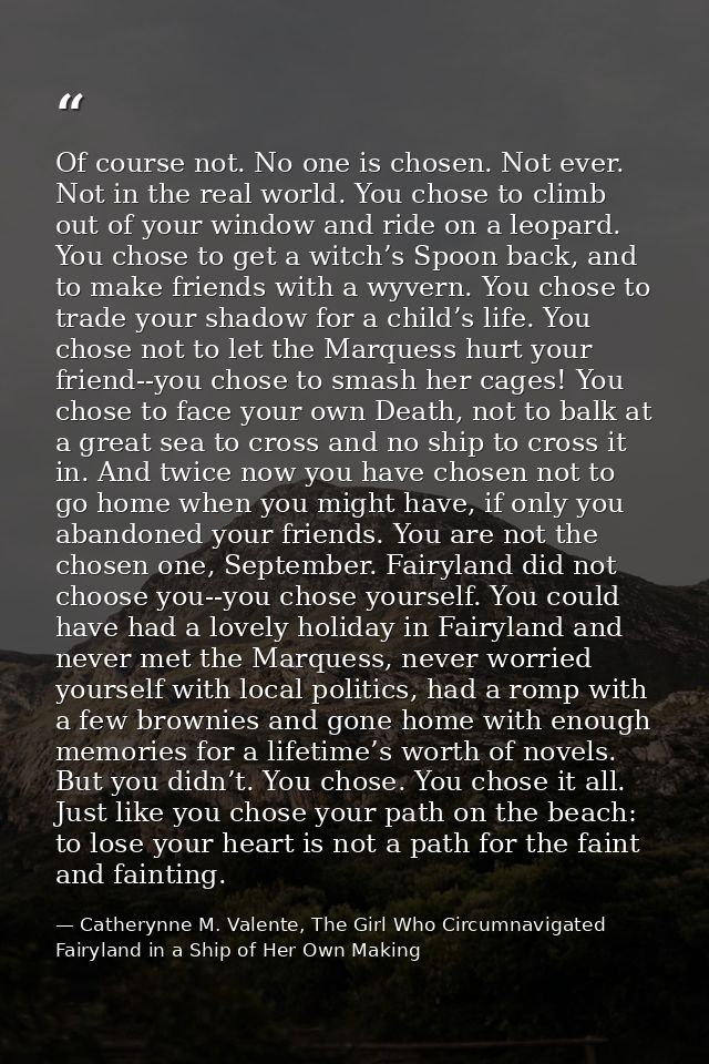 Of course not. No one is chosen. Not ever. Not in the real world. You chose to climb out of your window and ride on a le — Catherynne M. Valente, The Girl Who Circumnavigated Fairyland in a Ship of Her Own Making