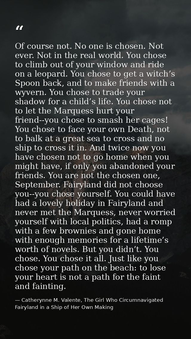 Of course not. No one is chosen. Not ever. Not in the real world. You chose to climb out of your window and ride on a le — Catherynne M. Valente, The Girl Who Circumnavigated Fairyland in a Ship of Her Own Making