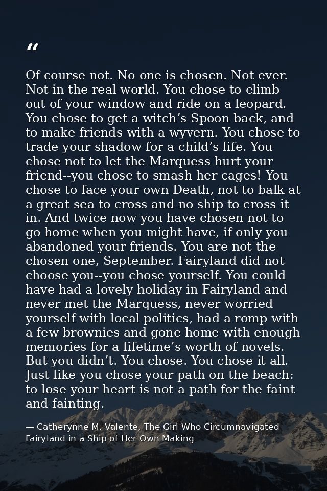 Of course not. No one is chosen. Not ever. Not in the real world. You chose to climb out of your window and ride on a le — Catherynne M. Valente, The Girl Who Circumnavigated Fairyland in a Ship of Her Own Making