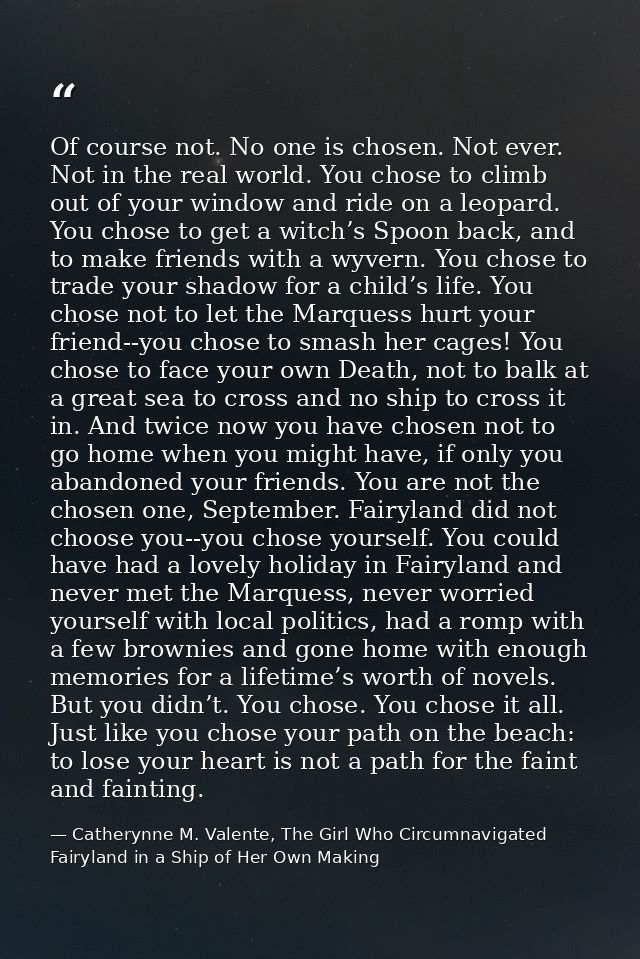 Of course not. No one is chosen. Not ever. Not in the real world. You chose to climb out of your window and ride on a le — Catherynne M. Valente, The Girl Who Circumnavigated Fairyland in a Ship of Her Own Making