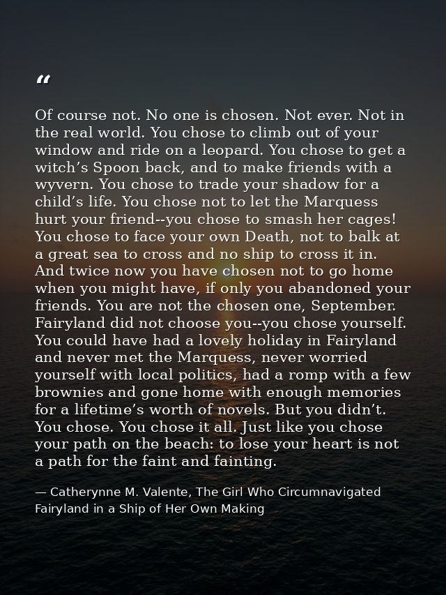 Of course not. No one is chosen. Not ever. Not in the real world. You chose to climb out of your window and ride on a le — Catherynne M. Valente, The Girl Who Circumnavigated Fairyland in a Ship of Her Own Making