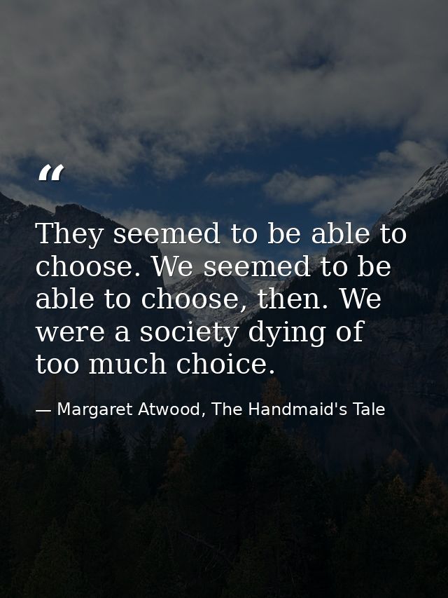 They seemed to be able to choose. We seemed to be able to choose, then. We were a society dying of too much choice. — Margaret Atwood, The Handmaid's Tale