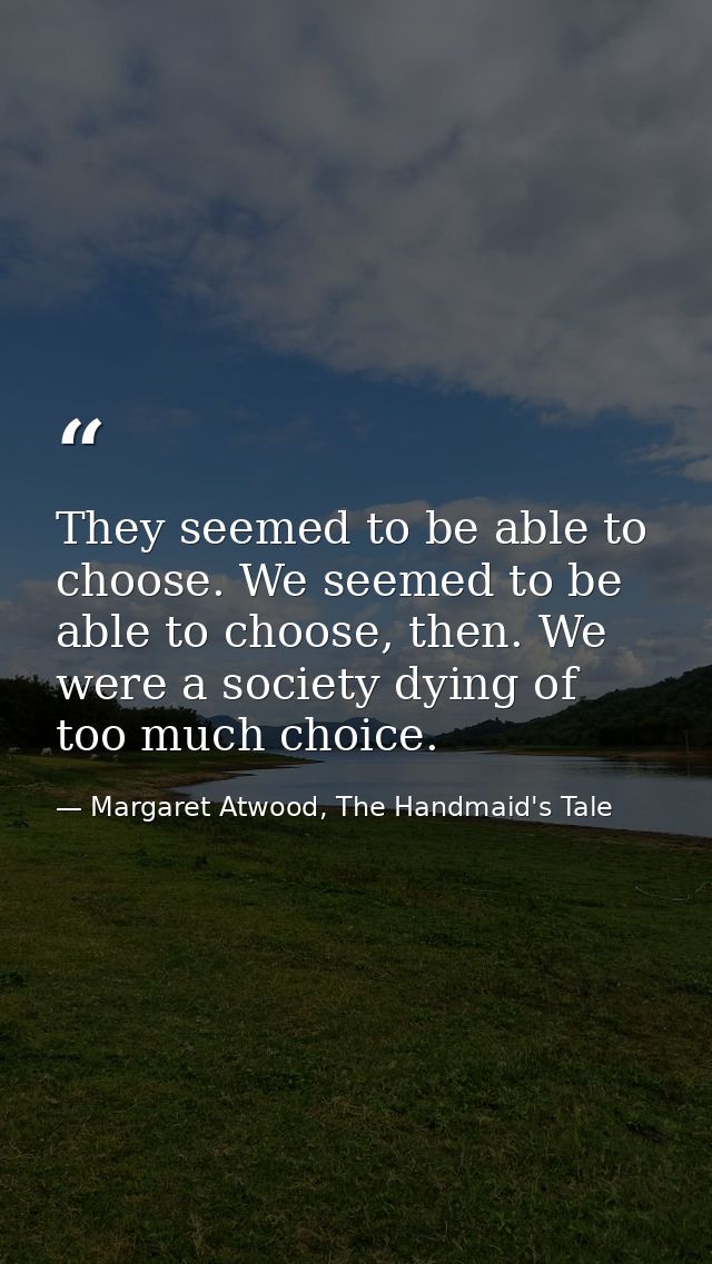 They seemed to be able to choose. We seemed to be able to choose, then. We were a society dying of too much choice. — Margaret Atwood, The Handmaid's Tale
