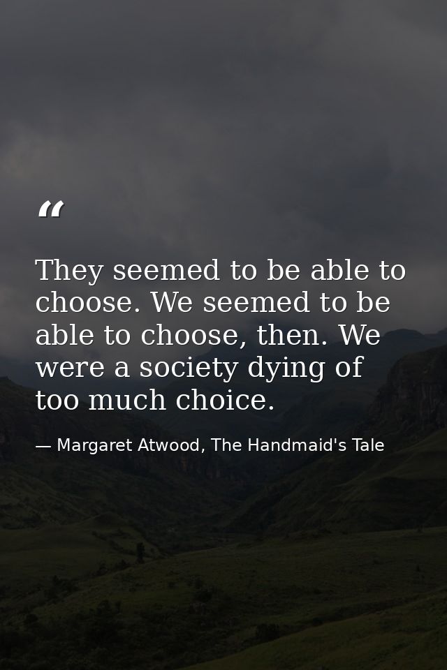 They seemed to be able to choose. We seemed to be able to choose, then. We were a society dying of too much choice. — Margaret Atwood, The Handmaid's Tale