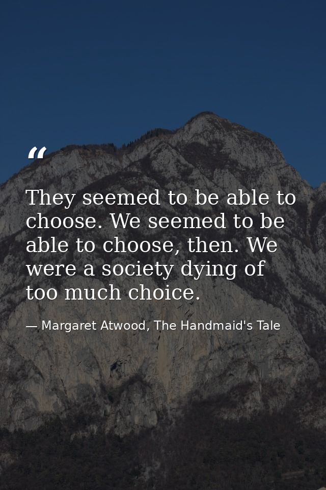 They seemed to be able to choose. We seemed to be able to choose, then. We were a society dying of too much choice. — Margaret Atwood, The Handmaid's Tale