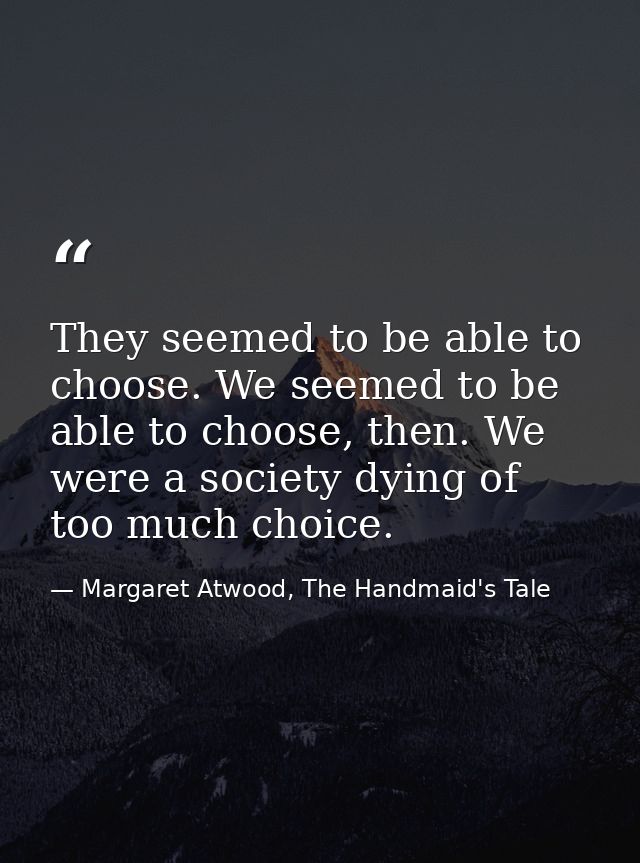 They seemed to be able to choose. We seemed to be able to choose, then. We were a society dying of too much choice. — Margaret Atwood, The Handmaid's Tale