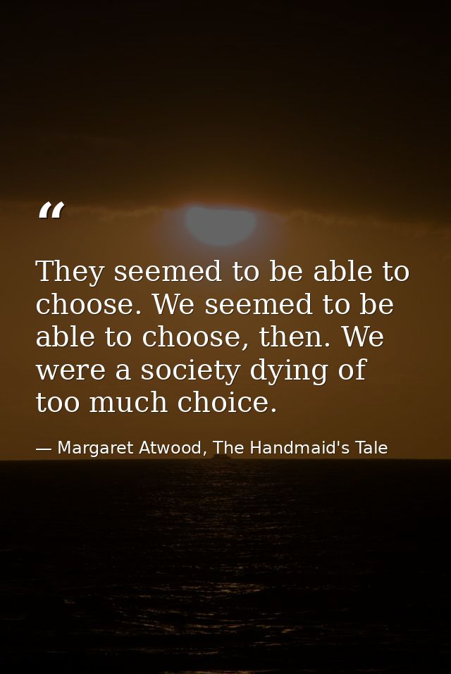 They seemed to be able to choose. We seemed to be able to choose, then. We were a society dying of too much choice. — Margaret Atwood, The Handmaid's Tale