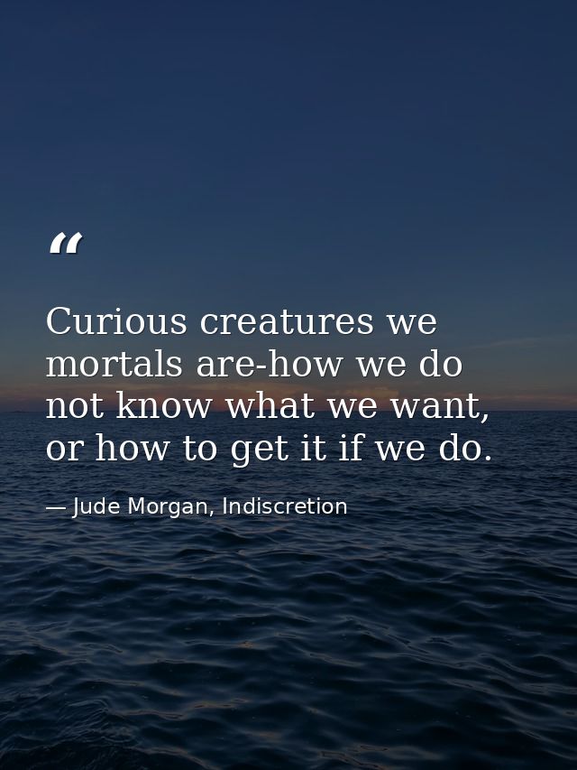 Curious creatures we mortals are-how we do not know what we want, or how to get it if we do. — Jude Morgan, Indiscretion