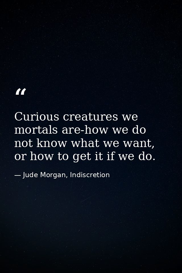Curious creatures we mortals are-how we do not know what we want, or how to get it if we do. — Jude Morgan, Indiscretion