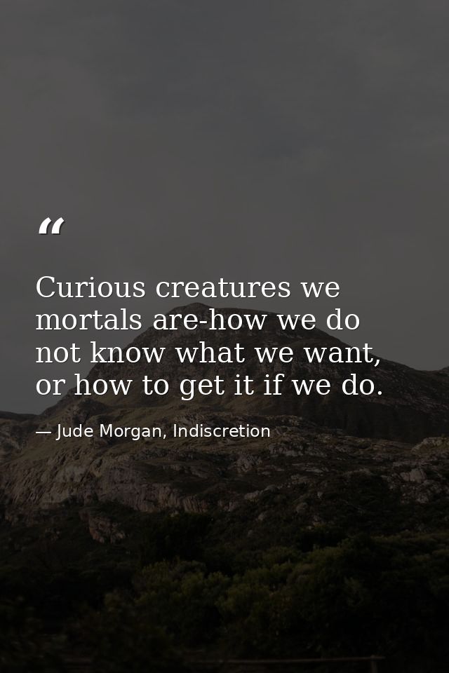 Curious creatures we mortals are-how we do not know what we want, or how to get it if we do. — Jude Morgan, Indiscretion