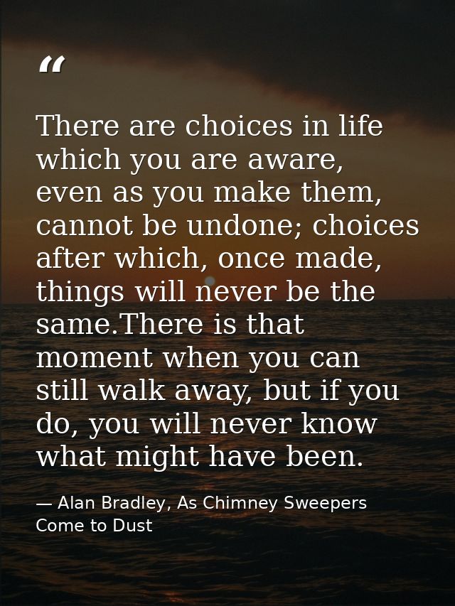 There are choices in life which you are aware, even as you make them, cannot be undone; choices after which, once made,  — Alan Bradley, As Chimney Sweepers Come to Dust