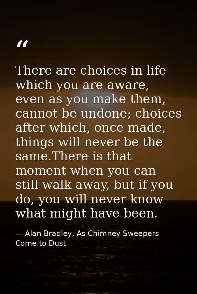 There are choices in life which you are aware, even as you make them, cannot be undone; choices after which, once made,  — Alan Bradley, As Chimney Sweepers Come to Dust