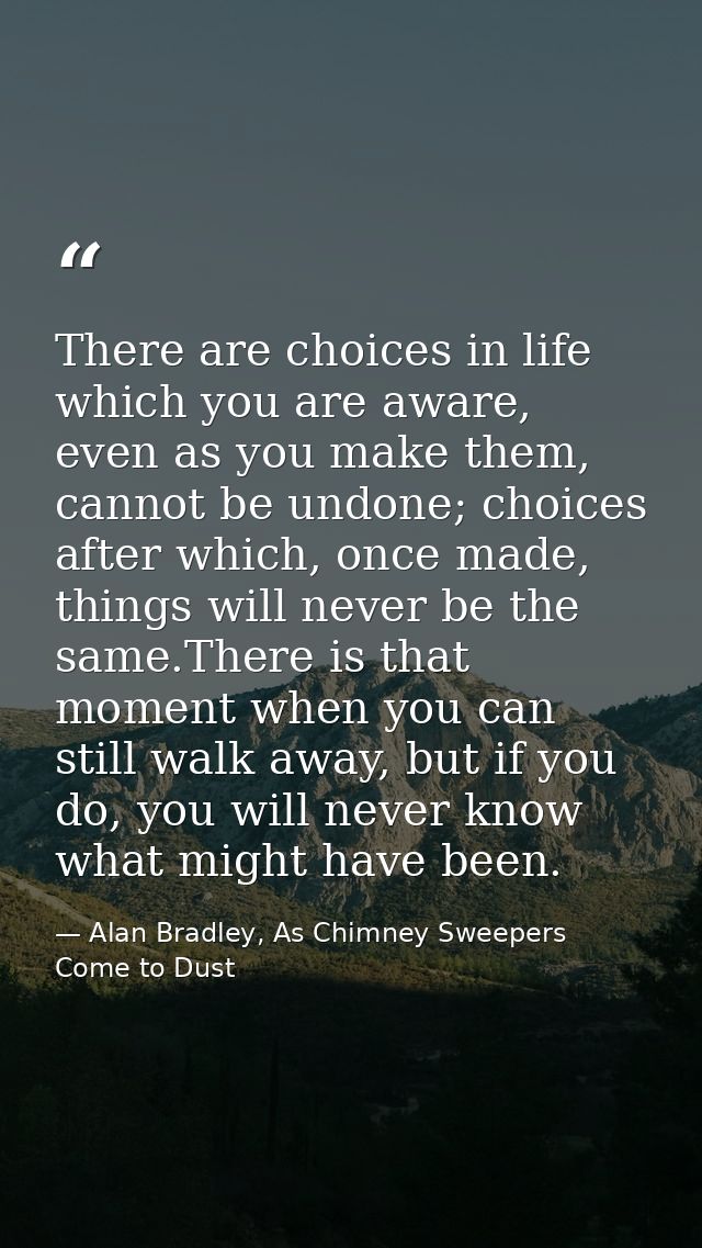 There are choices in life which you are aware, even as you make them, cannot be undone; choices after which, once made,  — Alan Bradley, As Chimney Sweepers Come to Dust