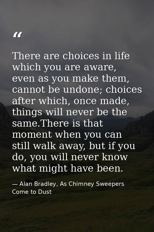 There are choices in life which you are aware, even as you make them, cannot be undone; choices after which, once made,  — Alan Bradley, As Chimney Sweepers Come to Dust